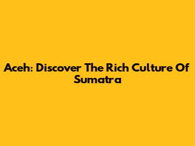 Aceh: Discover The Rich Culture Of Sumatra