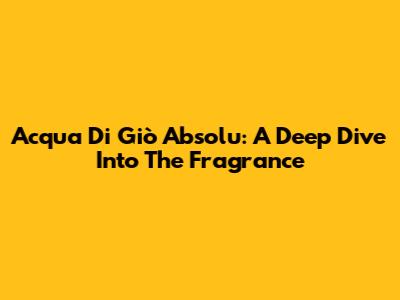 Acqua Di Giò Absolu: A Deep Dive Into The Fragrance