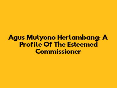 Agus Mulyono Herlambang: A Profile Of The Esteemed Commissioner