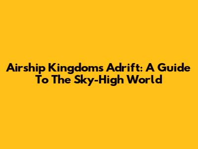 Airship Kingdoms Adrift: A Guide To The Sky-High World