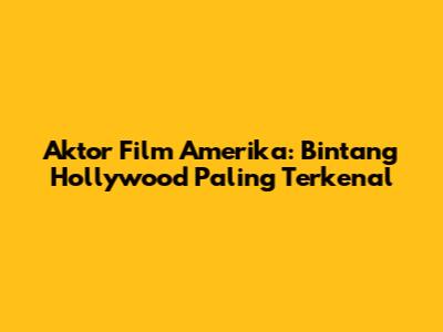 Aktor Film Amerika: Bintang Hollywood Paling Terkenal