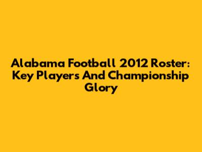 Alabama Football 2012 Roster: Key Players And Championship Glory
