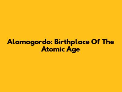 Alamogordo: Birthplace Of The Atomic Age