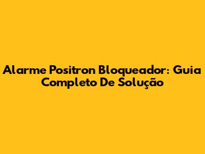 Alarme Positron Bloqueador: Guia Completo De Solução