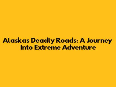 Alaska's Deadly Roads: A Journey Into Extreme Adventure