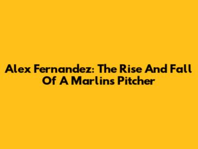 Alex Fernandez: The Rise And Fall Of A Marlins Pitcher