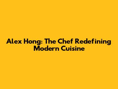 Alex Hong: The Chef Redefining Modern Cuisine