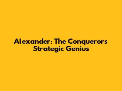 Alexander: The Conqueror's Strategic Genius