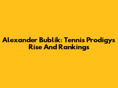 Alexander Bublik: Tennis Prodigy's Rise And Rankings