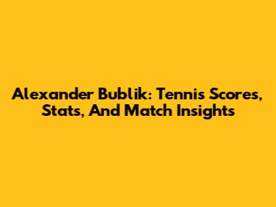 Alexander Bublik: Tennis Scores, Stats, And Match Insights