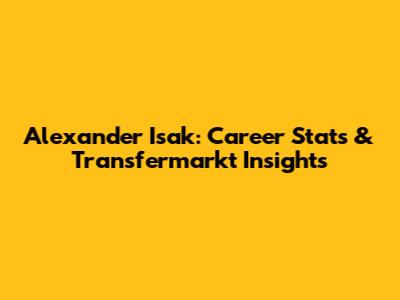 Alexander Isak: Career Stats & Transfermarkt Insights