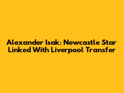 Alexander Isak: Newcastle Star Linked With Liverpool Transfer