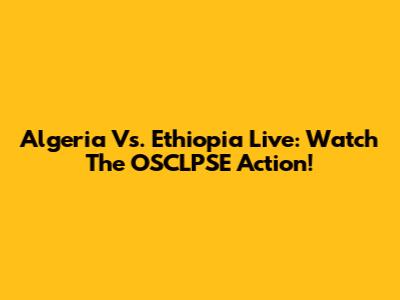 Algeria Vs. Ethiopia Live: Watch The OSCLPSE Action!