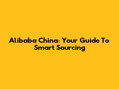 Alibaba China: Your Guide To Smart Sourcing