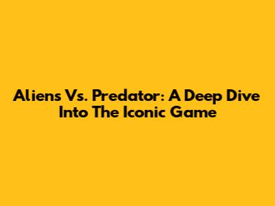 Aliens Vs. Predator: A Deep Dive Into The Iconic Game