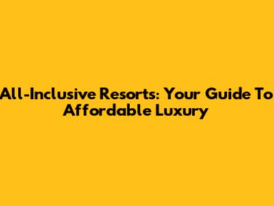 All-Inclusive Resorts: Your Guide To Affordable Luxury