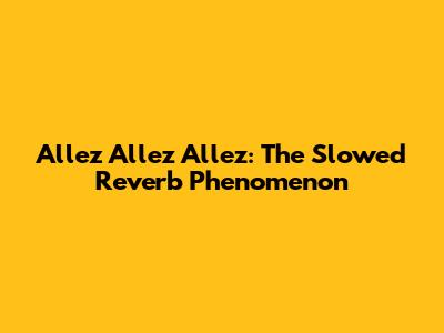 Allez Allez Allez: The Slowed Reverb Phenomenon