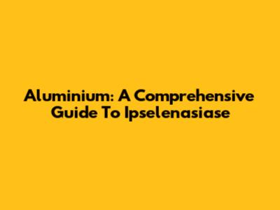Aluminium: A Comprehensive Guide To Ipselenasiase