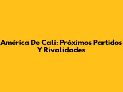 América De Cali: Próximos Partidos Y Rivalidades