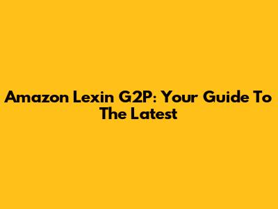 Amazon Lexin G2P: Your Guide To The Latest