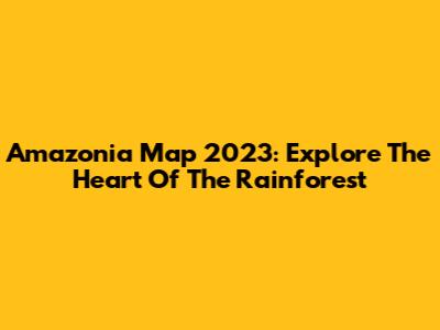 Amazonia Map 2023: Explore The Heart Of The Rainforest