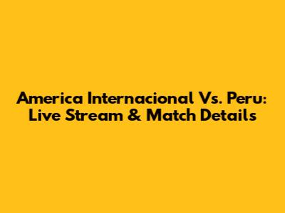 America Internacional Vs. Peru: Live Stream & Match Details