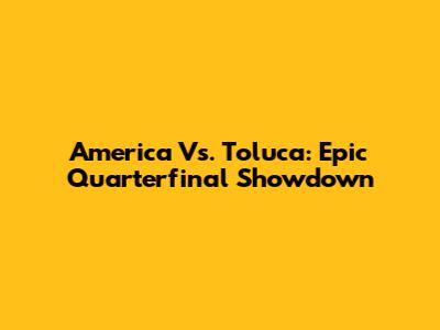 America Vs. Toluca: Epic Quarterfinal Showdown