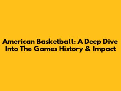 American Basketball: A Deep Dive Into The Game's History & Impact
