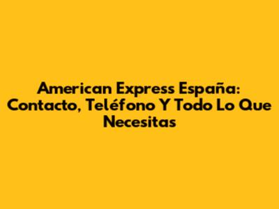 American Express España: Contacto, Teléfono Y Todo Lo Que Necesitas