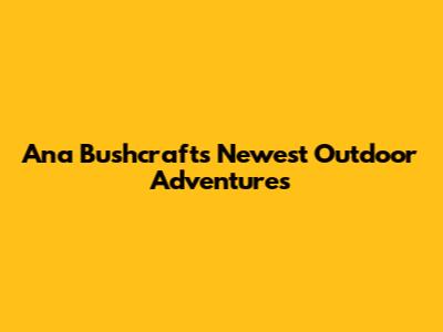 Ana Bushcraft's Newest Outdoor Adventures