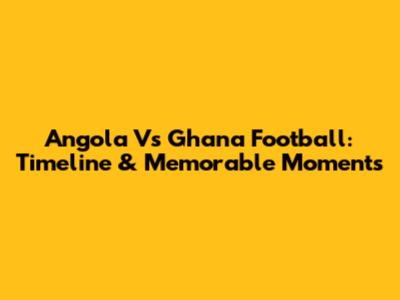 Angola Vs Ghana Football: Timeline & Memorable Moments