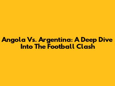 Angola Vs. Argentina: A Deep Dive Into The Football Clash