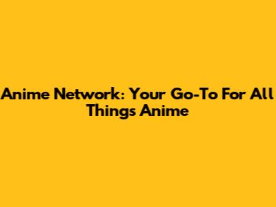 Anime Network: Your Go-To For All Things Anime
