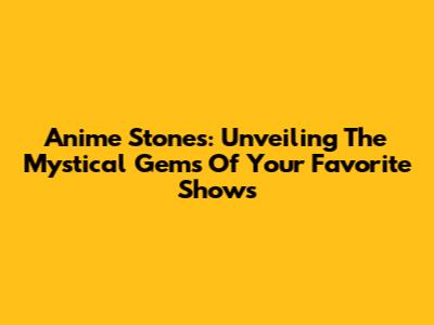 Anime Stones: Unveiling The Mystical Gems Of Your Favorite Shows
