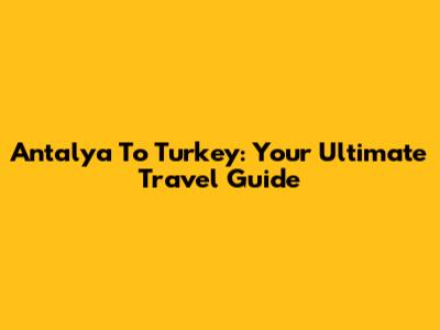 Antalya To Turkey: Your Ultimate Travel Guide