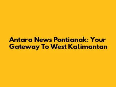 Antara News Pontianak: Your Gateway To West Kalimantan