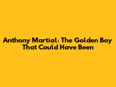 Anthony Martial: The Golden Boy That Could Have Been