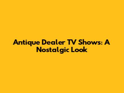 Antique Dealer TV Shows: A Nostalgic Look