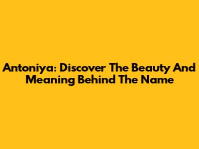 Antoniya: Discover The Beauty And Meaning Behind The Name