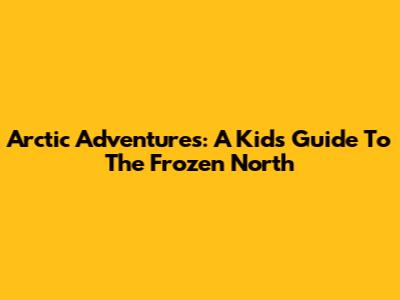 Arctic Adventures: A Kid's Guide To The Frozen North