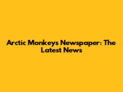 Arctic Monkeys Newspaper: The Latest News