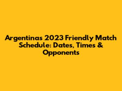Argentina's 2023 Friendly Match Schedule: Dates, Times & Opponents