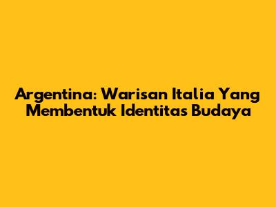 Argentina: Warisan Italia Yang Membentuk Identitas Budaya