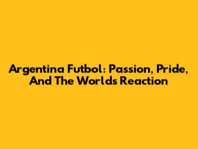 Argentina Futbol: Passion, Pride, And The World's Reaction