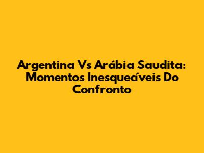 Argentina Vs Arábia Saudita: Momentos Inesquecíveis Do Confronto