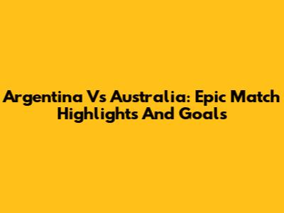 Argentina Vs Australia: Epic Match Highlights And Goals