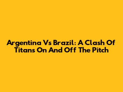 Argentina Vs Brazil: A Clash Of Titans On And Off The Pitch