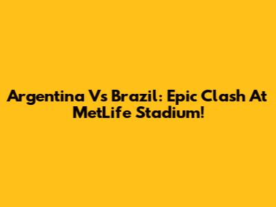 Argentina Vs Brazil: Epic Clash At MetLife Stadium!