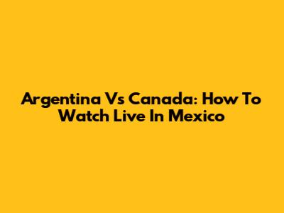 Argentina Vs Canada: How To Watch Live In Mexico