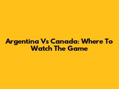 Argentina Vs Canada: Where To Watch The Game